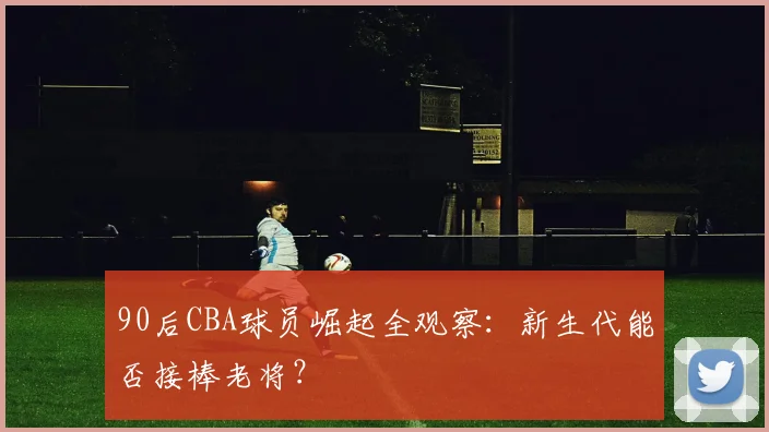 90后CBA球员崛起全观察：新生代能否接棒老将？