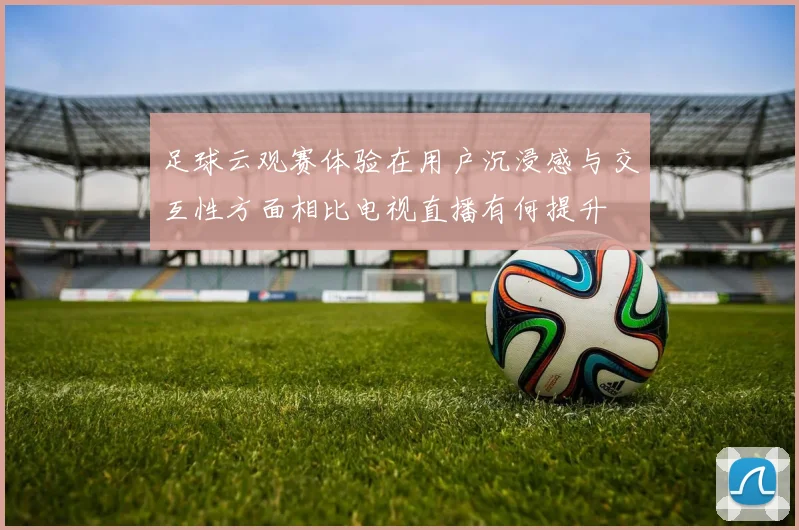 足球云观赛体验在用户沉浸感与交互性方面相比电视直播有何提升