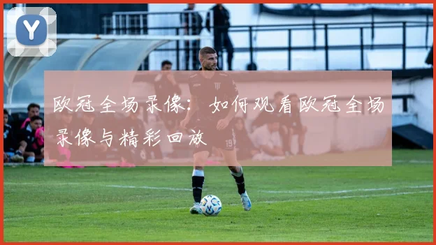 欧冠全场录像：如何观看欧冠全场录像与精彩回放